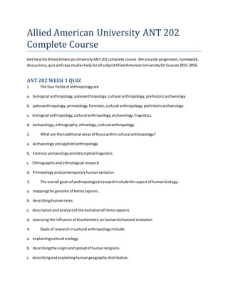 Allied American University ANT 202
Complete Course
Get helpforAlliedAmericanUniversity ANT202 complete course.We provide assignment,homework,
discussions, quizandcase studieshelpforall subjectAlliedAmericanUniversityforSession2015-2016.
ANT 202 WEEK 1 QUIZ
1 The four fieldsof anthropologyare
a. biological anthropology,paleoanthropology,cultural anthropology,prehistoricarchaeology.
b. paleoanthropology,primatology,forensics,cultural anthropology,prehistoricarchaeology.
c. biological anthropology,cultural anthropology,archaeology,linguistics.
d. archaeology,ethnography,ethnology,culturalanthropology.
2. What are the traditional areasof focuswithincultural anthropology?
a. Archaeologyandappliedanthropology
b. Forensicarchaeologyanddescriptivelinguistics
c. Ethnographicandethnological research
d. Primatologyandcontemporaryhumanvariation
3. The overall goalsof anthropological researchincludethisaspectof humanbiology:
a. mappingthe genome of Homosapiens.
b. describinghumanraces.
c. descriptionandanalysisof the evolutionof Homosapiens.
d. assessingthe influence of biochemistry onhumanbehavioral evolution.
4. Goalsof researchincultural anthropologyinclude:
a. explainingcultural ecology.
b. describingthe originandspreadof humanreligions.
c. describingandexplaininghumangeographicdistribution.
 