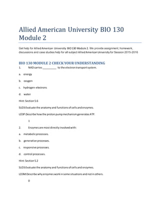 Allied American University BIO 130
Module 2
Get help for AlliedAmerican University BIO130 Module 2. We provide assignment, homework,
discussions and case studies help for all subject AlliedAmericanUniversity for Session 2015-2016
BIO 130 MODULE 2 CHECK YOUR UNDERSTANDING
1. NADcarries__________ to the electrontransportsystem.
a. energy
b. oxygen
c. hydrogen-electrons
d. water
Hint:Section5.6
SLO3:Evaluate the anatomyand functionsof cellsandenzymes.
LO3P:Describe howthe proton pumpmechanismgeneratesATP.
1
2. Enzymesare most directlyinvolvedwith:
a. metabolicprocesses.
b. generative processes.
c. responsive processes.
d. control processes.
Hint:Section5.2
SLO3:Evaluate the anatomyand functionsof cellsand enzymes.
LO3M:Describe whyenzymesworkinsome situationsandnotinothers.
0
 