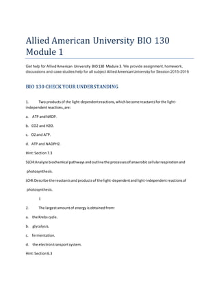 Allied American University BIO 130
Module 1
Get help for AlliedAmerican University BIO130 Module 3. We provide assignment, homework,
discussions and case studies help for all subject AlliedAmericanUniversity for Session 2015-2016
BIO 130 CHECK YOUR UNDERSTANDING
1. Two productsof the light-dependentreactions,whichbecomereactantsforthe light-
independentreactions,are:
a. ATP andNADP.
b. CO2 andH2O.
c. O2 and ATP.
d. ATP and NADPH2.
Hint:Section7.3
SLO4:Analyze biochemical pathwaysandoutlinethe processesof anaerobiccellularrespirationand
photosynthesis.
LO4I:Describe the reactantsandproductsof the light-dependentandlight-independentreactionsof
photosynthesis.
1
2. The largestamountof energyisobtainedfrom:
a. the Krebscycle.
b. glycolysis.
c. fermentation.
d. the electrontransportsystem.
Hint:Section6.3
 