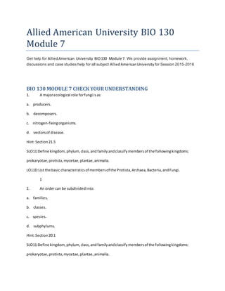 Allied American University BIO 130
Module 7
Get help for AlliedAmerican University BIO130 Module 7. We provide assignment, homework,
discussions and case studies help for all subject AlliedAmericanUniversity for Session 2015-2016
BIO 130 MODULE 7 CHECK YOUR UNDERSTANDING
1. A majorecological role forfungi isas:
a. producers.
b. decomposers.
c. nitrogen-fixingorganisms.
d. vectorsof disease.
Hint:Section21.5
SLO11:Define kingdom, phylum, class,andfamilyandclassifymembersof the followingkingdoms:
prokaryotae,protista,mycetae,plantae,animalia.
LO11D:List the basic characteristicsof membersof the Protista,Archaea,Bacteria,andFungi.
1
2. An ordercan be subdividedinto:
a. families.
b. classes.
c. species.
d. subphylums.
Hint:Section20.1
SLO11:Define kingdom, phylum, class,andfamilyandclassifymembersof the followingkingdoms:
prokaryotae,protista,mycetae,plantae,animalia.
 