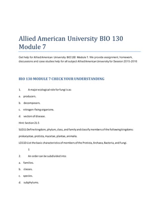 Allied American University BIO 130
Module 7
Get help for AlliedAmerican University BIO130 Module 7. We provide assignment, homework,
discussions and case studies help for all subject AlliedAmericanUniversity for Session 2015-2016
BIO 130 MODULE 7 CHECK YOUR UNDERSTANDING
1. A majorecological role forfungi isas:
a. producers.
b. decomposers.
c. nitrogen-fixingorganisms.
d. vectorsof disease.
Hint:Section21.5
SLO11:Define kingdom, phylum, class,andfamilyandclassifymembersof the followingkingdoms:
prokaryotae,protista,mycetae,plantae,animalia.
LO11D:List the basic characteristicsof membersof the Protista,Archaea,Bacteria,andFungi.
1
2. An ordercan be subdividedinto:
a. families.
b. classes.
c. species.
d. subphylums.
 