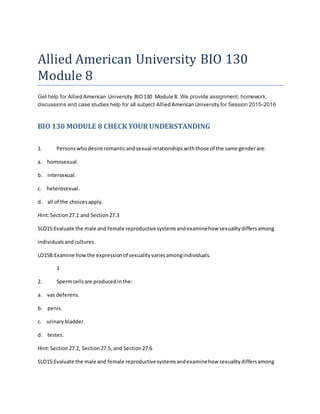 Allied American University BIO 130
Module 8
Get help for AlliedAmerican University BIO130 Module 8. We provide assignment, homework,
discussions and case studies help for all subject AlliedAmericanUniversity for Session 2015-2016
BIO 130 MODULE 8 CHECK YOUR UNDERSTANDING
1. Personswhodesire romanticandsexual relationshipswiththose of the same genderare:
a. homosexual.
b. intersexual.
c. heterosexual.
d. all of the choicesapply.
Hint:Section27.1 and Section27.3
SLO15:Evaluate the male and female reproductivesystemsandexaminehow sexualitydiffersamong
individualsandcultures.
LO15B:Examine howthe expressionof sexualityvariesamongindividuals.
1
2. Spermcellsare producedinthe:
a. vas deferens.
b. penis.
c. urinarybladder.
d. testes.
Hint:Section27.2, Section27.5, and Section27.6
SLO15:Evaluate the male and female reproductivesystemsandexaminehow sexualitydiffersamong
 