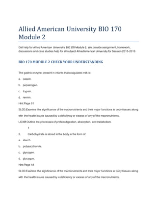 Allied American University BIO 170
Module 2
Get help for AlliedAmerican University BIO170 Module 2. We provide assignment, homework,
discussions and case studies help for all subject AlliedAmericanUniversity for Session 2015-2016
BIO 170 MODULE 2 CHECK YOUR UNDERSTANDING
The gastric enzyme present in infants that coagulates milk is:
a. casein.
b. pepsinogen.
c. trypsin.
d. rennin.
Hint:Page 91
SLO3:Examine the significance of the macronutrients and their major functions in body tissues along
with the health issues caused by a deficiency or excess of any of the macronutrients.
LO3M:Outline the processes of protein digestion, absorption, and metabolism.
1
2. Carbohydrate is stored in the body in the form of:
a. starch.
b. polysaccharide.
c. glycogen.
d. glucagon.
Hint:Page 48
SLO3:Examine the significance of the macronutrients and their major functions in body tissues along
with the health issues caused by a deficiency or excess of any of the macronutrients.
 