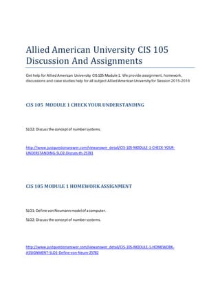 Allied American University CIS 105
Discussion And Assignments
Get help for AlliedAmerican University CIS105 Module 1. We provide assignment, homework,
discussions and case studies help for all subject AlliedAmericanUniversity for Session 2015-2016
CIS 105 MODULE 1 CHECK YOUR UNDERSTANDING
SLO2: Discussthe conceptof numbersystems.
http://www.justquestionanswer.com/viewanswer_detail/CIS-105-MODULE-1-CHECK-YOUR-
UNDERSTANDING-SLO2-Discuss-th-25781
CIS 105 MODULE 1 HOMEWORK ASSIGNMENT
SLO1: Define vonNeumannmodelof acomputer.
SLO2: Discussthe conceptof numbersystems.
http://www.justquestionanswer.com/viewanswer_detail/CIS-105-MODULE-1-HOMEWORK-
ASSIGNMENT-SLO1-Define-von-Neum-25782
 