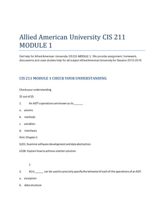 Allied American University CIS 211
MODULE 1
Get help for AlliedAmerican University CIS211 MODULE 1. We provide assignment, homework,
discussions and case studies help for all subject AlliedAmericanUniversity for Session 2015-2016
CIS 211 MODULE 1 CHECK YOUR UNDERSTANDING
Checkyour understanding
25 out of 25
1. An ADT'soperationsare knownas its______.
a. axioms
b. methods
c. variables
d. interfaces
Hint:Chapter1
SLO1: Examine software developmentanddataabstraction.
LO1B: Explainhowtoachieve abettersolution.
1
2. A(n) ______ can be usedto preciselyspecifythe behaviorof eachof the operationsof anADT.
a. exception
b. data structure
 