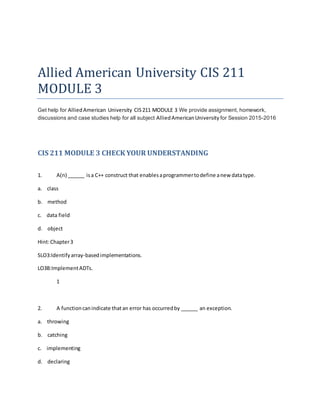 Allied American University CIS 211
MODULE 3
Get help for AlliedAmerican University CIS211 MODULE 3 We provide assignment, homework,
discussions and case studies help for all subject AlliedAmericanUniversity for Session 2015-2016
CIS 211 MODULE 3 CHECK YOUR UNDERSTANDING
1. A(n) ______ isa C++ construct that enablesaprogrammertodefine anew datatype.
a. class
b. method
c. data field
d. object
Hint:Chapter3
SLO3:Identifyarray-basedimplementations.
LO3B:ImplementADTs.
1
2. A functioncanindicate thatan error has occurredby ______ an exception.
a. throwing
b. catching
c. implementing
d. declaring
 