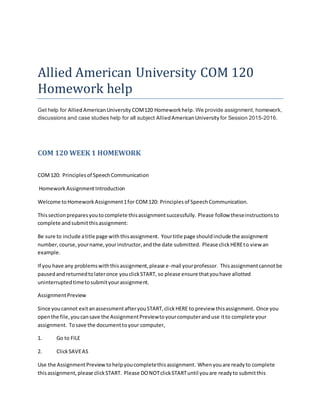 Allied American University COM 120
Homework help
Get help for AlliedAmericanUniversity COM120 Homeworkhelp. We provide assignment, homework,
discussions and case studies help for all subject AlliedAmericanUniversity for Session 2015-2016.
COM 120 WEEK 1 HOMEWORK
COM120: Principlesof SpeechCommunication
HomeworkAssignmentIntroduction
Welcome toHomeworkAssignment1for COM120: Principlesof SpeechCommunication.
Thissectionpreparesyoutocomplete thisassignmentsuccessfully. Please follow theseinstructionsto
complete andsubmitthisassignment:
Be sure to include atitle page withthisassignment. Yourtitle page shouldinclude the assignment
number,course,yourname,yourinstructor,andthe date submitted. Please clickHEREto view an
example.
If you have any problemswiththisassignment,please e-mail yourprofessor. Thisassignmentcannotbe
pausedandreturnedtolateronce youclickSTART, so please ensure thatyouhave allotted
uninterruptedtimetosubmityourassignment.
AssignmentPreview
Since youcannot exitanassessmentafteryouSTART,clickHERE to preview thisassignment. Once you
openthe file,youcansave the AssignmentPreviewtoyourcomputeranduse itto complete your
assignment. Tosave the documenttoyour computer,
1. Go to FILE
2. ClickSAVEAS
Use the AssignmentPreviewtohelpyoucompletethisassignment. Whenyouare readyto complete
thisassignment,please clickSTART. Please DONOTclickSTARTuntil youare readyto submitthis
 