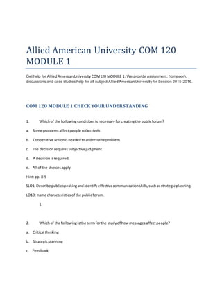 Allied American University COM 120
MODULE 1
Get help for AlliedAmericanUniversity COM120 MODULE 1. We provide assignment, homework,
discussions and case studies help for all subject AlliedAmericanUniversity for Session 2015-2016.
COM 120 MODULE 1 CHECK YOUR UNDERSTANDING
1. Whichof the followingconditionsisnecessaryforcreatingthe publicforum?
a. Some problemsaffectpeople collectively.
b. Cooperative actionisneededtoaddressthe problem.
c. The decisionrequiressubjectivejudgment.
d. A decisionisrequired.
e. All of the choicesapply
Hint:pp. 8-9
SLO1: Describe publicspeakingandidentifyeffectivecommunicationskills,suchasstrategicplanning.
LO1D: name characteristicsof the publicforum.
1
2. Whichof the followingisthe termforthe studyof how messagesaffectpeople?
a. Critical thinking
b. Strategicplanning
c. Feedback
 