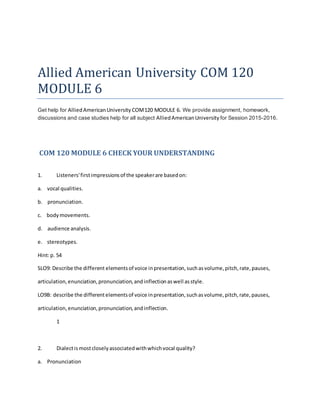 Allied American University COM 120
MODULE 6
Get help for AlliedAmericanUniversity COM120 MODULE 6. We provide assignment, homework,
discussions and case studies help for all subject AlliedAmericanUniversity for Session 2015-2016.
COM 120 MODULE 6 CHECK YOUR UNDERSTANDING
1. Listeners'firstimpressionsof the speakerare basedon:
a. vocal qualities.
b. pronunciation.
c. bodymovements.
d. audience analysis.
e. stereotypes.
Hint:p. 54
SLO9: Describe the different elementsof voice inpresentation,suchasvolume,pitch,rate,pauses,
articulation,enunciation,pronunciation,andinflectionaswell asstyle.
LO9B: describe the differentelementsof voice inpresentation,suchasvolume,pitch,rate,pauses,
articulation,enunciation,pronunciation,andinflection.
1
2. Dialectismostcloselyassociatedwithwhichvocal quality?
a. Pronunciation
 