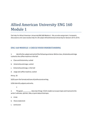 Allied American University ENG 160
Module 1
Get help for Allied American UniversityENG160 Module 1. We provide assignment, homework,
discussions and case studies help for all subject AlliedAmericanUniversity for Session 2015-2016.
ENG 160 MODULE 1 CHECK YOUR UNDERSTANDING
1. Identifythe subjectandverbof the followingsentence:Before class,AntoniettaandJorge
rushedto the coffee machine inthe hall.
a. Classand Antonietta,rushed
b. AntoniettaandJorge,rushed
c. Antoniettaand Jorge,inthe hall
d. Jorge and coffee machine,rushed
Hint:p.16
SLO5:Learn the formatand tone of professional writing.
LO5A:Identifysubjectsandverbs.
1
2. The good __________ doestwo things:ittellsreadersanessay'stopicandit presentsthe
writer'sattitude,opinion,idea,orpointaboutthattopic.
a. essay
b. thesisstatement
c. conclusion
 