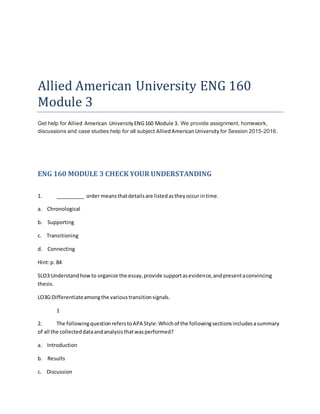 Allied American University ENG 160
Module 3
Get help for Allied American UniversityENG160 Module 3. We provide assignment, homework,
discussions and case studies help for all subject AlliedAmericanUniversity for Session 2015-2016.
ENG 160 MODULE 3 CHECK YOUR UNDERSTANDING
1. __________ order meansthatdetailsare listedastheyoccur intime.
a. Chronological
b. Supporting
c. Transitioning
d. Connecting
Hint:p. 84
SLO3:Understandhowto organize the essay,provide supportasevidence,andpresentaconvincing
thesis.
LO3G:Differentiateamongthe varioustransitionsignals.
1
2. The followingquestionreferstoAPA Style:Whichof the followingsectionsincludesasummary
of all the collecteddataandanalysisthatwasperformed?
a. Introduction
b. Results
c. Discussion
 
