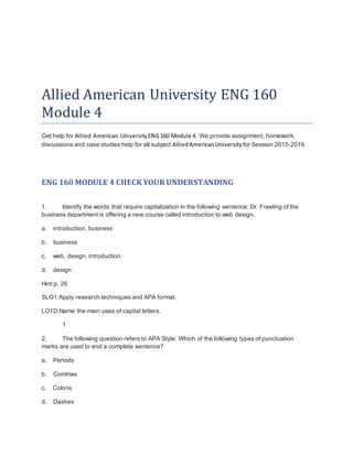 Allied American University ENG 160
Module 4
Get help for Allied American UniversityENG160 Module 4. We provide assignment, homework,
discussions and case studies help for all subject AlliedAmericanUniversity for Session 2015-2016.
ENG 160 MODULE 4 CHECK YOUR UNDERSTANDING
1. Identify the words that require capitalization in the following sentence: Dr. Freeling of the
business department is offering a new course called introduction to web design.
a. introduction, business
b. business
c. web, design, introduction
d. design
Hint:p. 26
SLO1:Apply research techniques and APA format.
LO1D:Name the main uses of capital letters.
1
2. The following question refers to APA Style: Which of the following types of punctuation
marks are used to end a complete sentence?
a. Periods
b. Commas
c. Colons
d. Dashes
 