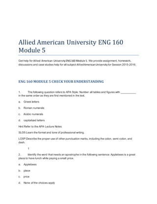 Allied American University ENG 160
Module 5
Get help for Allied American UniversityENG160 Module 5. We provide assignment, homework,
discussions and case studies help for all subject AlliedAmericanUniversity for Session 2015-2016.
ENG 160 MODULE 5 CHECK YOUR UNDERSTANDING
1. The following question refers to APA Style: Number all tables and figures with __________
in the same order as they are first mentioned in the text.
a. Greek letters
b. Roman numerals
c. Arabic numerals
d. capitalized letters
Hint:Refer to the APA Lecture Notes
SLO5:Learn the format and tone of professional writing.
LO5P:Describe the proper use of other punctuation marks, including the colon, semi-colon, and
dash.
1
2. Identify the word that needs an apostrophe in the following sentence: Applebees is a great
place to have lunch while paying a small price.
a. Applebees
b. place
c. price
d. None of the choices apply
 