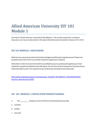 Allied American University ISY 101
Module 1
Get help for Allied American UniversityISY101 Module 1. We provide assignment, homework,
discussions and case studies help for all subject AlliedAmericanUniversity for Session 2015-2016.
ISY 101 MODULE 1 DISCUSSION
What businessvalue doyoubelieveCloudtechnologieswouldbringtoLarge Businesses?Please cite
examplesandorfeel free touse outside researchtosupportyourresponse.
Rememberinordertoreceive full creditforyourDQ(discussionquestion) participationyourinitial
substantive response shouldbe atleast250 words.You will alsoneedtorespondtoat leasttwoof your
ClassmatesDQ'sas well.The responsestoyourClassmatesshouldbe atleast150 words.
http://www.justquestionanswer.com/viewanswer_detail/ISY-101-MODULE-1-DISCUSSION-What-
business-value-do-you-b-25357
ISY 101 MODULE 1 CHECK YOUR UNDERSTANDING
1. The __________ displaysaseriesof toolsforaccomplishingvarioustasks.
a. scroll bar
b. toolbar
c. menubar
 