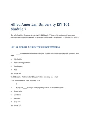 Allied American University ISY 101
Module 7
Get help for Allied American UniversityISY101 Module 7. We provide assignment, homework,
discussions and case studies help for all subject AlliedAmericanUniversity for Session 2015-2016.
ISY 101 MODULE 7 CHECK YOUR UNDERSTANDING
1. ____ provides tools specifically designed to enter and format Web page text, graphics, and
links.
a. A text editor
b. Web authoring software
c. Web Creator
d. W3C
Hint: Page 369
SLO8:Describe the Internet and its use for Web browsing and e-mail
LO8C:List three Web page authoring tools
1
2. A popular ____ activity is verifying billing data at an e-commerce site.
a. Server-side
b. Client-side
c. User-side
d. Java-side
Hint: Page 373
 