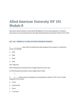Allied American University ISY 101
Module 8
Get help for Allied American UniversityISY101 Module 8. We provide assignment, homework,
discussions and case studies help for all subject AlliedAmericanUniversity for Session 2015-2016.
ISY 101 MODULE 8 CHECK YOUR UNDERSTANDING
1. __________ video refers to small-format video designed to be viewed on a cell phone
screen, for example.
a. CSS
b. PDA
c. Micro
d. Real
Hint: Page 452
SLO13:Distinguish among the forms of digital media and their uses
LO13D:Distinguish among the various digital video formats
1
2. A ____ bitmap would be displayed by manipulating the pattern of "off" and "on" pixels
displayed on the screen.
a. 32-bit
b. monochrome
c. 24-bit
d. True Color
 