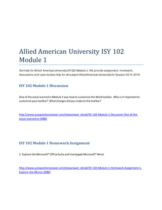 Allied American University ISY 102
Module 1
Get help for Allied AmericanUniversityISY102 Module 1. We provide assignment, homework,
discussions and case studies help for all subject AlliedAmericanUniversity for Session 2015-2016.
ISY 102 Module 1 Discussion
One of the areaslearnedinModule 1 was how to customize the Wordtoolbar. Why isit importantto
customize yourtoolbar? Whatchangesdidyou make to the toolbar?
http://www.justquestionanswer.com/viewanswer_detail/ISY-102-Module-1-Discussion-One-of-the-
areas-learned-in-35882
ISY 102 Module 1 HomeworkAssignment
1: Explore the Microsoft® OfficeSuite andinvestigate Microsoft® Word.
http://www.justquestionanswer.com/viewanswer_detail/ISY-102-Module-1-Homework-Assignment-1-
Explore-the-Micros-35883
 