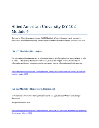Allied American University ISY 102
Module 4
Get help for AlliedAmericanUniversityISY102 Module 4. We provide assignment, homework,
discussions and case studies help for all subject AlliedAmericanUniversity for Session 2015-2016
ISY 102 Module 4 Discussion
The Internetprovidesavastvarietyof information,butnotall informationisaccurate,reliable,orsafe
to access. Afterreadingthe lecture forthisweek,discussthe dangersof usingthe Internetfor
informationanddiscussvariousoptionsformakingsure thatthe informationyoufindisaccurate.
http://www.justquestionanswer.com/viewanswer_detail/ISY-102-Module-4-Discussion-The-Internet-
provides-a-vast-35893
ISY 102 Module 4 HomeworkAssignment
4: Demonstrate informationliteracyskillstoresearchandapplyMicrosoft® Wordformattingto
documents
DesignspreadsheetMore
http://www.justquestionanswer.com/viewanswer_detail/ISY-102-Module-4-Homework-Assignment-4-
Demonstrate-inform-35896
 