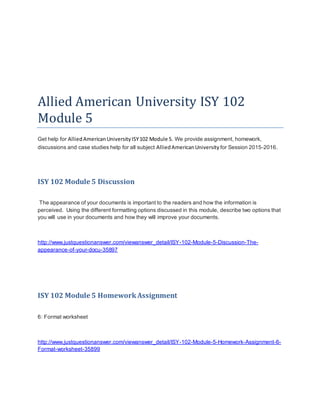 Allied American University ISY 102
Module 5
Get help for AlliedAmericanUniversityISY102 Module 5. We provide assignment, homework,
discussions and case studies help for all subject AlliedAmericanUniversity for Session 2015-2016.
ISY 102 Module 5 Discussion
The appearance of your documents is important to the readers and how the information is
perceived. Using the different formatting options discussed in this module, describe two options that
you will use in your documents and how they will improve your documents.
http://www.justquestionanswer.com/viewanswer_detail/ISY-102-Module-5-Discussion-The-
appearance-of-your-docu-35897
ISY 102 Module 5 HomeworkAssignment
6: Format worksheet
http://www.justquestionanswer.com/viewanswer_detail/ISY-102-Module-5-Homework-Assignment-6-
Format-worksheet-35899
 