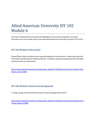 Allied American University ISY 102
Module 6
Get help for AlliedAmericanUniversityISY102 Module 6. We provide assignment, homework,
discussions and case studies help for all subject AlliedAmericanUniversity for Session 2015-2016.
ISY 102 Module 6 Discussion
Prompt/Topic:Chartsandtablescan be importantadditionstoanydocument. Explainwhattype(s)of
informationshouldbe placedintablesandcharts. In addition,explainthe properwaytoformattables
and charts withinyourdocuments.
http://www.justquestionanswer.com/viewanswer_detail/ISY-102-Module-6-Discussion-Prompt-Topic-
Charts-and-tab-35902
ISY 102 Module 6 HomeworkAssignment
7: Create,design,andformatdifferentstylesof chartsusingMicrosoft® Excel®.
http://www.justquestionanswer.com/viewanswer_detail/ISY-102-Module-6-Homework-Assignment-7-
Create-design-an-35905
 