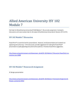 Allied American University ISY 102
Module 7
Get help for AlliedAmericanUniversityISY102 Module 7. We provide assignment, homework,
discussions and case studies help for all subject AlliedAmericanUniversity for Session 2015-2016.
ISY 102 Module 7 Discussion
PowerPoint®isacommontool for presentations. However,notall presentationsare createdinan
appealinganduseful way. Inthisdiscussion,provide suggestionsformakingthe PowerPoint®
presentationvisuallyappealinganduseful tothe audience. Provide atleastthree suggestions.
http://www.justquestionanswer.com/viewanswer_detail/ISY-102-Module-7-Discussion-PowerPoint-is-a-
common-too-35908
ISY 102 Module 7 HomeworkAssignment
8: Designapresentation
http://www.justquestionanswer.com/viewanswer_detail/ISY-102-Module-7-Homework-Assignment-8-
Design-a-presentat-35912
 