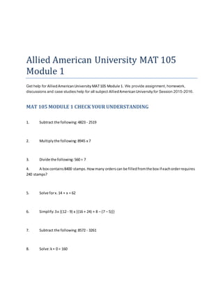 Allied American University MAT 105
Module 1
Get help for AlliedAmericanUniversity MAT105 Module 1. We provide assignment, homework,
discussions and case studies help for all subject AlliedAmericanUniversity for Session 2015-2016.
MAT 105 MODULE 1 CHECK YOUR UNDERSTANDING
1. Subtract the following:4823 - 2519
2. Multiplythe following:8945 x 7
3. Divide the following:560 ÷ 7
4. A box contains8400 stamps.How many orderscan be filledfromthe box if eachorderrequires
240 stamps?
5. Solve forx.14 + x = 62
6. Simplify:3x {(12 - 9) x [(16 + 24) + 8 – (7 – 5)]}
7. Subtract the following:8572 - 3261
8. Solve:k+ 0 = 160
 