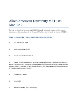 Allied American University MAT 105
Module 2
Get help for AlliedAmericanUniversityMAT105 Module 2. We provide assignment, homework,
discussions and case studies help for all subject AlliedAmericanUniversity for Session 2015-2016.
MAT 105 MODULE 2 CHECK YOUR UNDERSTANDING
1. Findall the factors of 200.
2. Divide andsimplify:20÷ 2/5
3. Findthe prime factorizationof 72.
4. In 2008, the U.S. listed598 plantspeciesasendangered.Of these,570 specieswere flowering
plants.What wasthe ratio of endangeredfloweringplantspeciestototal numberof endangeredplant
speciesinthe U.S.?What was the ratioof the endangerednon-floweringplantspeciestototal number
of endangeredplantspeciesinthe U.S.?
5. Solve fort. 1/7 x t = 56
6. Simplify:0/6
7. Determine whether2341 isdivisibleby5.
 