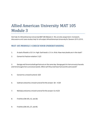 Allied American University MAT 105
Module 3
Get help for AlliedAmericanUniversityMAT105 Module 3. We provide assignment, homework,
discussions and case studies help for all subject AlliedAmericanUniversity for Session 2015-2016.
MAT 105 MODULE 3 CHECK YOUR UNDERSTANDING
1. A stack of booksis 31 ½ in.high.Each bookis 1 ½ in.thick.How many booksare in the stack?
2. Convertto fractionnotation:5 1/2
3. George and Veronicabothgethaircutson the same day.George getshis haircutevery4 weeks
and Veronicagetsherscutevery6 weeks.Whenwill theynexthave haircutsthe same week?
4. Convertto a mixednumeral:13/2
6. Subtract andwrite a mixednumeral forthe answer:18 – 4 3/4
7. Multiplyandwrite a mixednumeral forthe answer:6 x 4 2/3
8. Findthe LCM of 8, 15, and 20.
9. Findthe LCM of 6, 27, and 45.
 