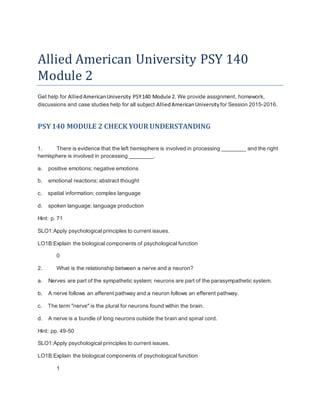 Allied American University PSY 140
Module 2
Get help for AlliedAmericanUniversity PSY140 Module 2. We provide assignment, homework,
discussions and case studies help for all subject AlliedAmericanUniversity for Session 2015-2016.
PSY140 MODULE 2 CHECK YOUR UNDERSTANDING
1. There is evidence that the left hemisphere is involved in processing ________ and the right
hemisphere is involved in processing ________.
a. positive emotions; negative emotions
b. emotional reactions; abstract thought
c. spatial information; complex language
d. spoken language; language production
Hint: p. 71
SLO1:Apply psychological principles to current issues.
LO1B:Explain the biological components of psychological function
0
2. What is the relationship between a nerve and a neuron?
a. Nerves are part of the sympathetic system; neurons are part of the parasympathetic system.
b. A nerve follows an afferent pathway and a neuron follows an efferent pathway.
c. The term "nerve" is the plural for neurons found within the brain.
d. A nerve is a bundle of long neurons outside the brain and spinal cord.
Hint: pp. 49-50
SLO1:Apply psychological principles to current issues.
LO1B:Explain the biological components of psychological function
1
 