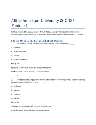 Allied American University SOC 135
Module 1
Get help for AlliedAmericanUniversity SOC135 Module 1. We provide assignment, homework,
discussions and case studies help for all subject AlliedAmericanUniversity for Session 2015-2016.
SOC 135 MODULE 1 CHECK YOUR UNDERSTANDING
1. The spreadof cultural characteristicsfromone groupto anotherrefersto_______.
a. folkways
b. cultural diffusion
c. values
d. cultural universal
Hint:p. 59
SLO9:Explainculturesandtheirrole insocial interactions
LO9A:Discussthe role of culture insocial interactions
1
2. Symbolscanbe strungtogetherinan infinitenumberof waysforthe purpose of communicating
abstract thought.Thisisreferredtoas _______.
a. technology
b. gesture
c. language
d. pattern
Hint:p. 43
SLO9:Explainculturesandtheirrole insocial interactions
LO9A:Discussthe role of culture insocial interactions
 