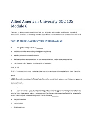 Allied American University SOC 135
Module 6
Get help for AlliedAmericanUniversity SOC135 Module 6. We provide assignment, homework,
discussions and case studies help for all subject AlliedAmericanUniversity for Session 2015-2016.
SOC 135 MODULE 6 CHECK YOUR UNDERSTANDING
1. The "global village"refersto________.
a. a worldwithoutdistinctionregardingethnicityorrace
b. a worldwithoutnational boundaries
c. the linkingof the world'snationsbyfastcommunications,trade,andtransportation
d. the eliminationof povertyanddisease fromhumanity
Hint:p. 399
SLO13:Examine urbanization,evolutionof variouscities,andgrowthinpopulationinthe U.S.andthe
world
LO13E:Discuss the causesand effectsof transformationof economicsystemsandthe currentsystemof
currencytransfer
1
2. Jacob livesinthe agricultural period.Topurchase a new buggyandfarm implementsfromthe
general store,he givesthe owneranote that specifiesthatacertainquantityof goodsbe setaside for
himin a warehouse.Suchanarrangementisanexample of ________.
a. the goldstandard
b. storedvalue
c. depositreceipts
 