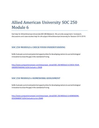 Allied American University SOC 250
Module 6
Get help for AlliedAmericanUniversity SOC205 Module 6. We provide assignment, homework,
discussions and case studies help for all subject AlliedAmericanUniversity for Session 2015-2016.
SOC 250 MODULE 6 CHECK YOUR UNDERSTANDING
SLO6: Evaluate currentand potential opportunitiesfordevelopingnationstouse technological
innovationtoclose the gapinthe standardof living.
http://www.justquestionanswer.com/viewanswer_detail/SOC-250-MODULE-6-CHECK-YOUR-
UNDERSTANDING-SLO6-Evaluate-c-25639
SOC 250 MODULE 6 HOMEWORK ASSIGNMENT
SLO6: Evaluate currentand potential opportunitiesfordevelopingnationstouse technological
innovationtoclose the gapinthe standardof living.
http://www.justquestionanswer.com/viewanswer_detail/SOC-250-MODULE-6-HOMEWORK-
ASSIGNMENT-SLO6-Evaluate-curren-25640
 