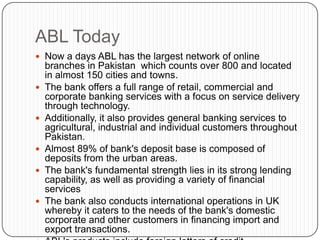 ABL Today
 Now a days ABL has the largest network of online
    branches in Pakistan which counts over 800 and located
    in almost 150 cities and towns.
   The bank offers a full range of retail, commercial and
    corporate banking services with a focus on service delivery
    through technology.
   Additionally, it also provides general banking services to
    agricultural, industrial and individual customers throughout
    Pakistan.
   Almost 89% of bank's deposit base is composed of
    deposits from the urban areas.
   The bank's fundamental strength lies in its strong lending
    capability, as well as providing a variety of financial
    services
   The bank also conducts international operations in UK
    whereby it caters to the needs of the bank's domestic
    corporate and other customers in financing import and
    export transactions.
 