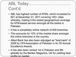 ABL Today…………………………
Cont‟d
 ABL has highest number of ATMs, which increased to
    601 at December 31, 2011 covering 145+ cities
    whereby, making it the widest geographical coverage
    for ATM-based service amongst all the banks in
    Pakistan.
   It has a completely online network of 830 branches.
   This accounts for 12% of the market share amongst
    the online branches in the country.
   Allied Bank has also been adjudged as "best bank" of
    2009 by CFA Association of Pakistan in its 7th Annual
    Excellence Awards.
   It has also been ranked 1st in Pakistan and 9th
    globally by the Banker Magazine, UK for yielding best
    profits on capital.
 