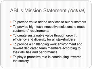 ABL‟s Mission Statement (Actual)

 To provide value added services to our customers
 To provide high tech innovative solutions to meet
  customers‟ requirements
 To create sustainable value through growth,
  efficiency and diversity for all stakeholders
 To provide a challenging work environment and
  reward dedicated team members according to
  their abilities and performance
 To play a proactive role in contributing towards
  the society
 