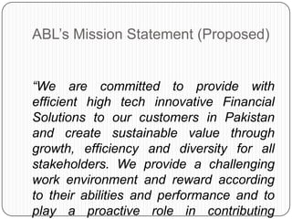 ABL‟s Mission Statement (Proposed)


“We are committed to provide with
efficient high tech innovative Financial
Solutions to our customers in Pakistan
and create sustainable value through
growth, efficiency and diversity for all
stakeholders. We provide a challenging
work environment and reward according
to their abilities and performance and to
play a proactive role in contributing
 