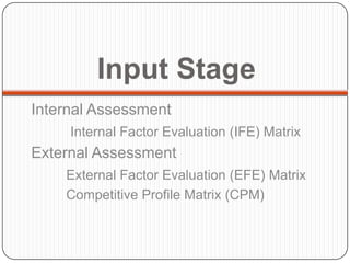 Input Stage
Internal Assessment
     Internal Factor Evaluation (IFE) Matrix
External Assessment
    External Factor Evaluation (EFE) Matrix
    Competitive Profile Matrix (CPM)
 