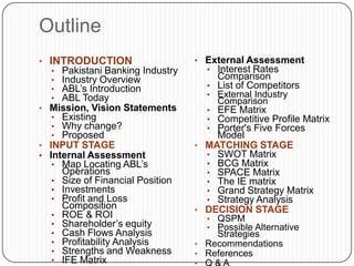 Outline
• INTRODUCTION                    • External Assessment
  •  Pakistani Banking Industry     • Interest Rates
  •  Industry Overview                Comparison
  •  ABL‟s Introduction             • List of Competitors
  •  ABL Today                      • External Industry
                                      Comparison
• Mission, Vision Statements        • EFE Matrix
   • Existing                       • Competitive Profile Matrix
   • Why change?                    • Porter's Five Forces
   • Proposed                         Model
• INPUT STAGE                     • MATCHING STAGE
• Internal Assessment               • SWOT Matrix
   • Map Locating ABL‟s             • BCG Matrix
     Operations                     • SPACE Matrix
   • Size of Financial Position     • The IE matrix
   • Investments                    • Grand Strategy Matrix
   • Profit and Loss                • Strategy Analysis
     Composition                  • DECISION STAGE
   • ROE & ROI                      • QSPM
   • Shareholder‟s equity           • Possible Alternative
   • Cash Flows Analysis              Strategies
   • Profitability Analysis       • Recommendations
   • Strengths and Weakness       • References
   • IFE Matrix
 