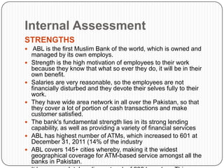 Internal Assessment
STRENGTHS
 ABL is the first Muslim Bank of the world, which is owned and
    managed by its own employs.
   Strength is the high motivation of employees to their work
    because they know that what so ever they do, it will be in their
    own benefit.
   Salaries are very reasonable, so the employees are not
    financially disturbed and they devote their selves fully to their
    work.
   They have wide area network in all over the Pakistan, so that
    they cover a lot of portion of cash transactions and make
    customer satisfied.
   The bank's fundamental strength lies in its strong lending
    capability, as well as providing a variety of financial services
   ABL has highest number of ATMs, which increased to 601 at
    December 31, 2011 (14% of the industry
   ABL covers 145+ cities whereby, making it the widest
    geographical coverage for ATM-based service amongst all the
    banks in Pakistan.
 