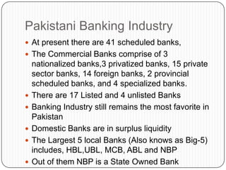 Pakistani Banking Industry
 At present there are 41 scheduled banks,
 The Commercial Banks comprise of 3
    nationalized banks,3 privatized banks, 15 private
    sector banks, 14 foreign banks, 2 provincial
    scheduled banks, and 4 specialized banks.
   There are 17 Listed and 4 unlisted Banks
   Banking Industry still remains the most favorite in
    Pakistan
   Domestic Banks are in surplus liquidity
   The Largest 5 local Banks (Also knows as Big-5)
    includes, HBL,UBL, MCB, ABL and NBP
   Out of them NBP is a State Owned Bank
 
