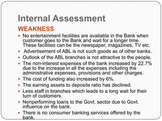 Internal Assessment
WEAKNESS
 No entertainment facilities are available in the Bank when
    customer goes to the Bank and wait for a longer time.
    These facilities can be the newspaper, magazines, TV etc.
    Advertisement of ABL is not such goods as of other banks.
   Outlook of the ABL branches is not attractive to the people.
   The non-interest expenses of the bank increased by 22.7%
    due to the increase in all the expenses including the
    administrative expenses, provisions and other charges.
   The cost of funding also increased by 6%.
   The earning assets to deposits ratio has declined.
   Less staff in branches which leads to a long wait for their
    turn of customers.
   Nonperforming loans to the Govt. sector due to Govt.
    influence on the bank.
   There is no consumer banking services offered by the
    bank.
 