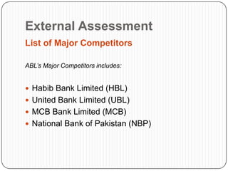 External Assessment
List of Major Competitors

ABL’s Major Competitors includes:


 Habib Bank Limited (HBL)
 United Bank Limited (UBL)
 MCB Bank Limited (MCB)
 National Bank of Pakistan (NBP)
 