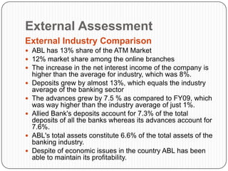 External Assessment
External Industry Comparison
 ABL has 13% share of the ATM Market
 12% market share among the online branches
 The increase in the net interest income of the company is
    higher than the average for industry, which was 8%.
   Deposits grew by almost 13%, which equals the industry
    average of the banking sector
   The advances grew by 7.5 % as compared to FY09, which
    was way higher than the industry average of just 1%.
   Allied Bank's deposits account for 7.3% of the total
    deposits of all the banks whereas its advances account for
    7.6%.
   ABL's total assets constitute 6.6% of the total assets of the
    banking industry.
   Despite of economic issues in the country ABL has been
    able to maintain its profitability.
 
