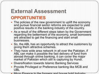 External Assessment
OPPORTUNITIES
 The policies of the new government to uplift the economy
    and pursue financial sector reforms are expected to yield
    positive results in the banking industry of the country.
   As a result of the different steps taken by the Government
    regarding the betterment of the economy, small borrowers
    are attracted to get the financing and start small
    businesses.
   So, the ABL has an opportunity to attract the customers by
    giving them attractive schemes.
   They have wide area network in all over the Pakistan, if
    ABL can make it possible the fast delivery of fund from
    abroad through online banking, it can cover the major
    market of Pakistan which still is capturing by Hundi.
   Diversification towards Islamic Banking Services
   Provide Privileged or Preference banking like MCB and
    UBL
 