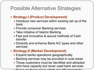 Possible Alternative Strategies
 Strategy-I (Product Development)
   Introduce new services within existing set up of the
    bank
   Provide consumer Banking services
   Take initiative of Islamic Banking
   Fast and innovative & secure methods of Cash
    transfer
   Diversify and enhance Bank A/C types and other
    services
 Strategy-II (Market Development)
   Expand banks operations geographically
   Banking services may be provided in rural areas
   Those customers must be identified and attracted
   who have capacity but never used bank services
 