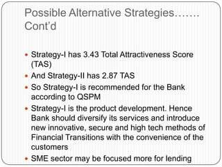 Possible Alternative Strategies…….
Cont‟d

 Strategy-I has 3.43 Total Attractiveness Score
    (TAS)
   And Strategy-II has 2.87 TAS
   So Strategy-I is recommended for the Bank
    according to QSPM
   Strategy-I is the product development. Hence
    Bank should diversify its services and introduce
    new innovative, secure and high tech methods of
    Financial Transitions with the convenience of the
    customers
   SME sector may be focused more for lending
 