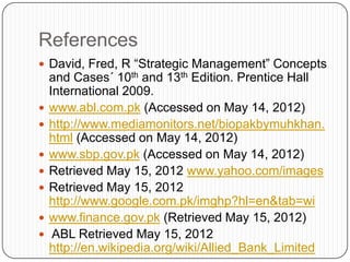 References
 David, Fred, R “Strategic Management” Concepts
    and Cases´ 10th and 13th Edition. Prentice Hall
    International 2009.
   www.abl.com.pk (Accessed on May 14, 2012)
   http://www.mediamonitors.net/biopakbymuhkhan.
    html (Accessed on May 14, 2012)
   www.sbp.gov.pk (Accessed on May 14, 2012)
   Retrieved May 15, 2012 www.yahoo.com/images
   Retrieved May 15, 2012
    http://www.google.com.pk/imghp?hl=en&tab=wi
   www.finance.gov.pk (Retrieved May 15, 2012)
    ABL Retrieved May 15, 2012
    http://en.wikipedia.org/wiki/Allied_Bank_Limited
 