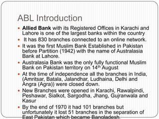 ABL Introduction
 Allied Bank with its Registered Offices in Karachi and
    Lahore is one of the largest banks within the country
    It has 830 branches connected to an online network.
   It was the first Muslim Bank Established in Pakistan
    before Partition (1942) with the name of Australasia
    Bank at Lahore.
   Australasia Bank was the only fully functional Muslim
    Bank on Pakistan territory on 14th August
   At the time of independence all the branches in India,
    (Amritsar, Batala, Jalandhar, Ludhaina, Delhi and
    Angra (Agra)) were closed down.
   New Branches were opened in Karachi, Rawalpindi,
    Peshawar, Sialkot, Sargodha, Jhang, Gujranwala and
    Kasur
   By the end of 1970 it had 101 branches but
    unfortunately it lost 51 branches in the separation of
    East Pakistan which became Bangladesh.
 
