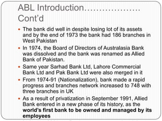 ABL Introduction……………….
Cont‟d
 The bank did well in despite losing lot of its assets
    and by the end of 1973 the bank had 186 branches in
    West Pakistan
   In 1974, the Board of Directors of Australasia Bank
    was dissolved and the bank was renamed as Allied
    Bank of Pakistan.
   Same year Sarhad Bank Ltd, Lahore Commercial
    Bank Ltd and Pak Bank Ltd were also merged in it
   From 1974-91 (Nationalization), bank made a rapid
    progress and branches network increased to 748 with
    three branches in UK
   As a result of privatization in September 1991, Allied
    Bank entered in a new phase of its history, as the
    world’s first bank to be owned and managed by its
    employees
 