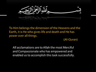 To Him belongs the dimension of the Heavens and the
Earth, it is He who gives life and death and He has
power over all things.
(Al-Quran)
All acclamations are to Allah the most Merciful
and Compassionate who has empowered and
enabled us to accomplish this task successfully.
1
 